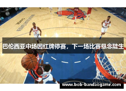 巴伦西亚中场因红牌停赛，下一场比赛悬念陡生