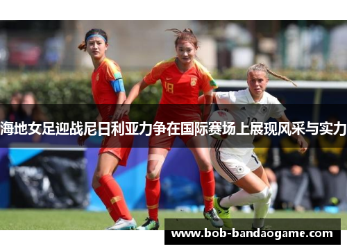 海地女足迎战尼日利亚力争在国际赛场上展现风采与实力