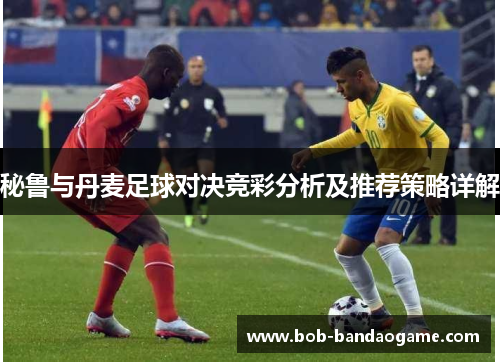 秘鲁与丹麦足球对决竞彩分析及推荐策略详解
