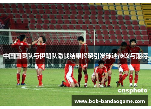 中国国奥队与伊朗队激战结果揭晓引发球迷热议与期待