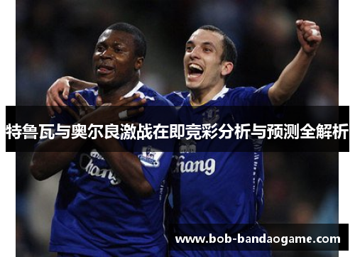 特鲁瓦与奥尔良激战在即竞彩分析与预测全解析